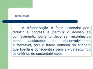 DISCUSSÃO 
A alfabetização é fator essencial para 
reduzir a pobreza e permitir o acesso ao 
conhecimento, portanto deve ser reconhecida 
como acelerador do desenvolvimento 
sustentável, pois o futuro começa no alfabeto 
que liberta e conscientiza para a vida seguindo 
os critérios de sustentabilidade. 
 