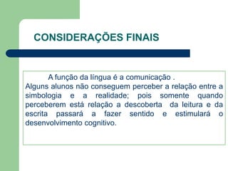 CONSIDERAÇÕES FINAIS 
A função da língua é a comunicação . 
Alguns alunos não conseguem perceber a relação entre a 
simbologia e a realidade; pois somente quando 
perceberem está relação a descoberta da leitura e da 
escrita passará a fazer sentido e estimulará o 
desenvolvimento cognitivo. 
 