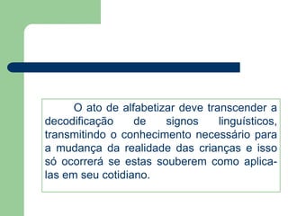 O ato de alfabetizar deve transcender a 
decodificação de signos linguísticos, 
transmitindo o conhecimento necessário para 
a mudança da realidade das crianças e isso 
só ocorrerá se estas souberem como aplica-las 
em seu cotidiano. 
