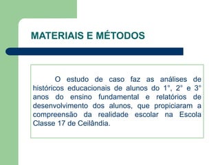 MATERIAIS E MÉTODOS 
O estudo de caso faz as análises de 
históricos educacionais de alunos do 1°, 2° e 3° 
anos do ensino fundamental e relatórios de 
desenvolvimento dos alunos, que propiciaram a 
compreensão da realidade escolar na Escola 
Classe 17 de Ceilândia. 
 