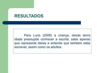 RESULTADOS 
Para Luria (2006) a criança, desde tenra 
idade pressupõe conhecer a escrita; sabe apenas 
que representa ideias e entende que também sabe 
escrever, assim como os adultos. 
 