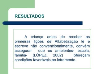 RESULTADOS 
A criança antes de receber as 
primeiras lições de Alfabetização lê e 
escreve não convencionalmente, convém 
assegurar que os ambientes- escola, 
família- (LÓPEZ, 2002) ofereçam 
condições favoráveis ao letramento. 
 