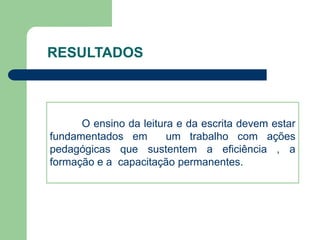RESULTADOS 
O ensino da leitura e da escrita devem estar 
fundamentados em um trabalho com ações 
pedagógicas que sustentem a eficiência , a 
formação e a capacitação permanentes. 
 