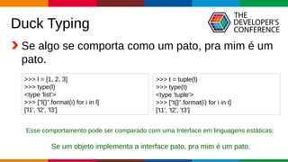 Globalcode – Open4education
Duck Typing
Se algo se comporta como um pato, pra mim é um
pato.
>>> l = [1, 2, 3]
>>> type(l)
<type 'list'>
>>> ["l{}".format(i) for i in l]
['l1', 'l2', 'l3']
Esse comportamento pode ser comparado com uma Interface em linguagens estáticas:
Se um objeto implementa a interface pato, pra mim é um pato.
>>> t = tuple(l)
>>> type(t)
<type 'tuple'>
>>> ["t{}".format(i) for i in t]
['t1', 't2', 't3']
 
