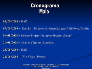 02/05/2008  –  EAD   07/05/2008  –  Estudos - Projetos de Aprendizagem(Adri/Rose/Isolda) 14/05/2008  –  Palestra Projetos de Aprendizagem (Naura) 21/05/2008  –  Noções Técnicas (Ronaldo) 23/05/2008  –  EAD  28/05/2008  –  TV e Vídeo (Simone) CURSO DE CAPACITAÇÃO PARA ATUAÇÃO EM LABORATÓRIO  DE INFORMÁTICA EDUCATIVA Edição 2007 Cronograma  Maio 
