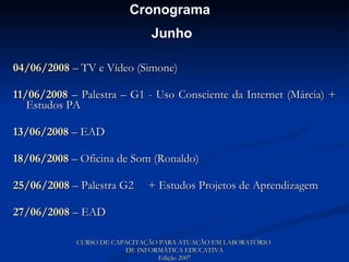 04/06/2008  – TV e Vídeo (Simone) 11/06/2008  – Palestra – G1 - Uso Consciente da Internet (Márcia) + Estudos PA 13/06/2008  – EAD 18/06/2008  – Oficina de Som (Ronaldo) 25/06/2008  – Palestra G2  + Estudos Projetos de Aprendizagem 27/06/2008  – EAD CURSO DE CAPACITAÇÃO PARA ATUAÇÃO EM LABORATÓRIO  DE INFORMÁTICA EDUCATIVA Edição 2007 Cronograma  Junho 