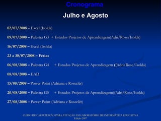 02/07/2008  –  Excel (Isolda)   09/07/2008  –  Palestra G3  + Estudos Projetos de Aprendizagem(Adri/Rose/Isolda) 16/07/2008  –  Excel (Isolda) 23 a 30/07/2008  – Férias 06/08/2008  –  Palestra G4  + Estudos Projetos de Aprendizagem  ( (Adri/Rose/Isolda) 08/08/2008  –  EAD 13/08/2008  –  Power Point (Adriana e Roseclér) 20/08/2008  –  Palestra G5  + Estudos Projetos de Aprendizagem((Adri/Rose/Isolda) 27/08/2008  –  Power Point (Adriana e Roseclér) CURSO DE CAPACITAÇÃO PARA ATUAÇÃO EM LABORATÓRIO DE INFORMÁTICA EDUCATIVA Edição 2007 Cronograma   Julho e Agosto 
