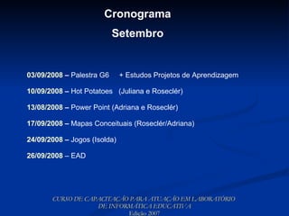 CURSO DE CAPACITAÇÃO PARA ATUAÇÃO EM LABORATÓRIO  DE INFORMÁTICA EDUCATIVA Edição 2007 Cronograma Setembro 03/09/2008  –  Palestra G6  + Estudos Projetos de Aprendizagem   10/09/2008  –  Hot Potatoes  (Juliana e Roseclér) 13/08/2008  –  Power Point (Adriana e Roseclér) 17/09/2008  –  Mapas Conceituais (Roseclér/Adriana) 24/09/2008  –  Jogos (Isolda) 26/09/2008  – EAD 