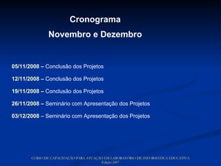 Cronograma Novembro e Dezembro 05/11/2008  –  Conclusão dos Projetos   12/11/2008  –  Conclusão dos Projetos 19/11/2008  –  Conclusão dos Projetos 26/11/2008  –  Seminário com Apresentação dos Projetos 03/12/2008   – Seminário com Apresentação dos Projetos CURSO DE CAPACITAÇÃO PARA ATUAÇÃO EM LABORATÓRIO DE INFORMÁTICA EDUCATIVA Edição 2007 
