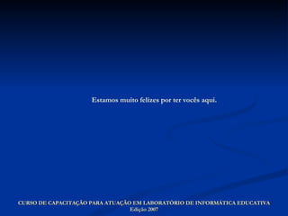 CURSO DE CAPACITAÇÃO PARA ATUAÇÃO EM LABORATÓRIO DE INFORMÁTICA EDUCATIVA Edição 2007 Estamos muito felizes por ter vocês aqui. 