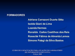 Adriana Carrazoni Duarte Sitta Isolda Giani de Lima Loanda Hermes  Ronaldo  Carlos Castilhos dos Reis Roseclér Fátima de Almeida Lemos Simone Palagi da Silva Bastos FORMADORES CURSO DE CAPACITAÇÃO PARA ATUAÇÃO EM LABORATÓRIO  DE INFORMÁTICA EDUCATIVA Edição 2008 