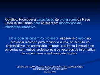 Objetivo:  Promover a  capacitação  de  professores  da Rede Estadual de Ensino  para  atuarem em  laboratórios de   informática educativa . CURSO DE CAPACITAÇÃO PARA ATUAÇÃO EM LABORATÓRIO  DE INFORMÁTICA EDUCATIVA Edição 2008 Da escola de origem do professor ,  espera-se o  apoio  ao professor indicado para realizar o curso, no sentido de disponibilizar, se necessário, espaço, auxílio na formação de parcerias com outros professores e os recursos de informática da escola para a realização de tarefas.  