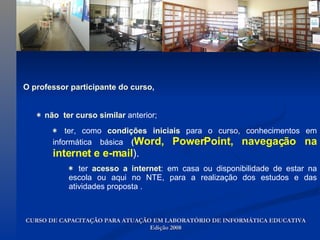 O professor participante do curso,   *   não  ter curso similar  anterior; *   ter, como  condições iniciais  para o curso, conhecimentos em informática básica  ( Word, PowerPoint, navegação   na internet e e-mail ).  *   ter  acesso a internet : em casa ou disponibilidade de estar na escola ou aqui no NTE, para a realização dos estudos e das atividades proposta . CURSO DE CAPACITAÇÃO PARA ATUAÇÃO EM LABORATÓRIO DE INFORMÁTICA EDUCATIVA Edição 2008 