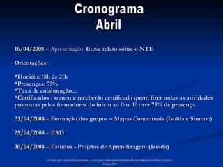 16/04/2008  – Apresentação:  Breve relato sobre o NTE  Orientações: *Horário: 18h às 21h *Presenças: 75%  *Taxa de colaboração... *Certificados : somente receberão certificado quem fizer todas as atividades propostas pelos formadores do início ao fim. E tiver 75% de presença. 23/04/2008  –  Formação dos grupos – Mapas Conceituais (Isolda e Simone) 25/04/2008   –  EAD  30/04/2008  –  Estudos - Projetos de Aprendizagem (Isolda) CURSO DE CAPACITAÇÃO PARA ATUAÇÃO EM LABORATÓRIO DE INFORMÁTICA EDUCATIVA Edição 2008 Cronograma  Abril 