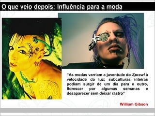 “As modas varriam a juventude do Sprawl à
velocidade da luz; subculturas inteiras
podiam surgir de um dia para o outro,
florescer por algumas semanas e
desaparecer sem deixar rastro”
William Gibson
 