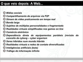 Mídias sociais
Compartilhamento de arquivos via P2P
Stream de vídeo praticamente em tempo real
Banda larga
Sujeitos de múltiplas personalidades e fragmentado
Realidades virtuais simplificadas nos games on line
Comércio eletrônico
Dependência direta de equipamentos portáteis (revisão do
conceito de cyborg – cyber organism
Seres híbridos num mundo híbrido
Realidades virtuais e redes de contato diversificadas
Inteligências artificiais (bots)
Tráfego de informação infinito
 