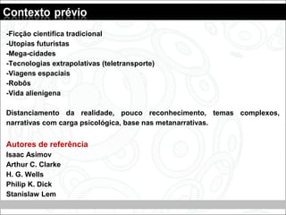 -Ficção científica tradicional
-Utopias futuristas
-Mega-cidades
-Tecnologias extrapolativas (teletransporte)
-Viagens espaciais
-Robôs
-Vida alienígena
Distanciamento da realidade, pouco reconhecimento, temas complexos,
narrativas com carga psicológica, base nas metanarrativas.
Autores de referência
Isaac Asimov
Arthur C. Clarke
H. G. Wells
Philip K. Dick
Stanislaw Lem
 