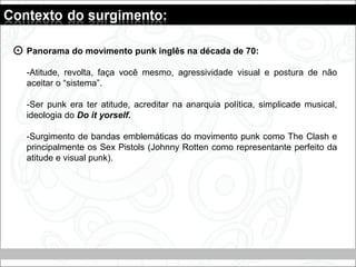 Panorama do movimento punk inglês na década de 70:
-Atitude, revolta, faça você mesmo, agressividade visual e postura de não
aceitar o “sistema”.
-Ser punk era ter atitude, acreditar na anarquia política, simplicade musical,
ideologia do Do it yorself.
-Surgimento de bandas emblemáticas do movimento punk como The Clash e
principalmente os Sex Pistols (Johnny Rotten como representante perfeito da
atitude e visual punk).
 