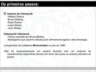 Autores do Ciberpunk:
-William Gibson
-Bruce Sterling
-Rudy Rucker
-Lewis Shiner
-John Shirley
Cyberpunk/ Ciberpunk
-Termo cunhado por Bruce Bethke.
-Neologismo que exprime atitude punk intimamente ligada a alta tecnologia.
-Lançamento da coletânea Mirrorshades no ano de 1986.
-Não há necessariamente um cenário fechado nem um conjunto de
características específicas demais em torno das quais os autores precisem se
pautar.
 
