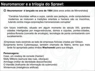 Neuromancer é lançado no ano de 1984 (dois anos antes de Mirrorshdes)
“Cenários futuristas velhos e sujos, caindo aos pedaços, onde computadores
modernos se misturam a tradições orientais e hackers são os mocinhos,
lutando contra mega-corporações transnacionais corruptas”
-Um futuro indefinido, situado em algum momento do século XXI, grandes
cidades interligadas por mega-estruturas, domos e cúpulas, pontes-cidades,
prédios-floresta (conceito de arcologia), tecnologia de ponta contrastando com
sucateamento.
-Empresas reais existindo ao lado de empresas fictícias criadas por Gibson.
Surgimento termo Cyberespaço, também chamado de Matrix, termo que mais
tarde foi apropriado pelos irmãos Wachowski para sua trilogia.
Personagens:
Case, um cowboy de console (hacker)
Molly Millions (samurai das ruas, ciborgue)
Armitage (militar de identidade desconhecida)
O Irlandês (traficante de informação do submundo)
Wintermute (inteligência artificial)
 