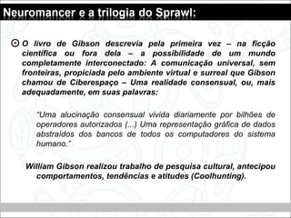 O livro de Gibson descrevia pela primeira vez – na ficção
científica ou fora dela – a possibilidade de um mundo
completamente interconectado: A comunicação universal, sem
fronteiras, propiciada pelo ambiente virtual e surreal que Gibson
chamou de Ciberespaço – Uma realidade consensual, ou, mais
adequadamente, em suas palavras:
“Uma alucinação consensual vivida diariamente por bilhões de
operadores autorizados (...) Uma representação gráfica de dados
abstraídos dos bancos de todos os computadores do sistema
humano.”
William Gibson realizou trabalho de pesquisa cultural, antecipou
comportamentos, tendências e atitudes (Coolhunting).
 