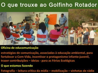 O que trouxe ao Golfinho Rotador

Oficina de educomunicação
estratégias de comunicação, associadas à educação ambiental, para
fortalecer a Com-Vida, incentivar o protagonismo infanto-juvenil,
trazer contribuições – ideias - para as Férias Ecológicas
O que estamos fazendo
Fotografia – leitura crítica da mídia – mobilização – vinhetas de rádio

 