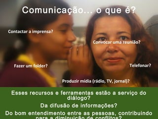 Comunicação... o que é?
Contactar a imprensa?
Convocar uma reunião?

Fazer um folder?

Telefonar?
Produzir mídia (rádio, TV, jornal)?

Esses recursos e ferramentas estão a serviço do
diálogo?
Da difusão de informações?
Do bom entendimento entre as pessoas, contribuindo

 