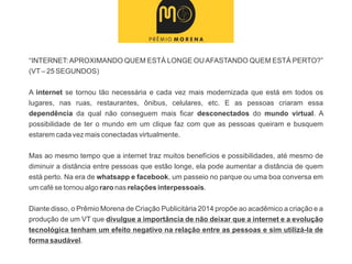 “INTERNET:APROXIMANDO QUEM ESTÁ LONGE OUAFASTANDO QUEM ESTÁ PERTO?”
(VT– 25 SEGUNDOS)
A internet se tornou tão necessária e cada vez mais modernizada que está em todos os
lugares, nas ruas, restaurantes, ônibus, celulares, etc. E as pessoas criaram essa
dependência da qual não conseguem mais ficar desconectados do mundo virtual. A
possibilidade de ter o mundo em um clique faz com que as pessoas queiram e busquem
estarem cada vez mais conectadas virtualmente.
Mas ao mesmo tempo que a internet traz muitos benefícios e possibilidades, até mesmo de
diminuir a distância entre pessoas que estão longe, ela pode aumentar a distância de quem
está perto. Na era de whatsapp e facebook, um passeio no parque ou uma boa conversa em
um café se tornou algo raro nas relações interpessoais.
Diante disso, o Prêmio Morena de Criação Publicitária 2014 propõe ao acadêmico a criação e a
produção de um VT que divulgue a importância de não deixar que a internet e a evolução
tecnológica tenham um efeito negativo na relação entre as pessoas e sim utilizá-la de
forma saudável.
 