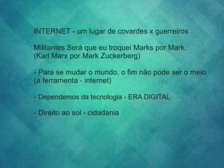INTERNET - um lugar de covardes x guerreiros
Militantes Será que eu troquei Marks por Mark.
(Karl Marx por Mark Zuckerberg)
- Para se mudar o mundo, o fim não pode ser o meio
(a ferramenta - internet)
- Dependemos da tecnologia - ERA DIGITAL
- Direito ao sol - cidadania
 