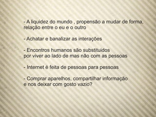 - A liquidez do mundo , propensão a mudar de forma,
relação entre o eu e o outro
- Achatar e banalizar as interações
- Encontros humanos são substituidos
por viver ao lado de mas não com as pessoas
- Internet é feita de pessoas para pessoas
- Comprar aparelhos, compartilhar informação
e nos deixar com gosto vazio?
 