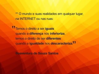 ** O mundo e suas realidades em qualquer lugar,
na INTERNET ou nas ruas:
Temos o direito a ser iguais
quando a diferença nos inferioriza,
temos o direito de ser diferentes
quando a igualdade nos descaracteriza.
Boaventura de Souza Santos
 
