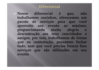 Nosso    diferencial    é   que,    não
trabalhamos sozinhos, oferecemos um
pacote de serviços para que você
aproveite seu evento ao máximo,
proporcionando      muita   alegria   e
descontração aos seus convidados e
amigos, por isso, trabalhamos de forma
que na contratação, possamos fechar
tudo, sem que você precise buscar fora
serviços que são utilizados em seu
evento.
 