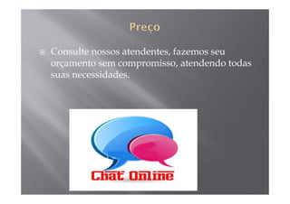 Consulte nossos atendentes, fazemos seu
orçamento sem compromisso, atendendo todas
suas necessidades.
 