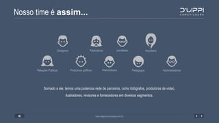 Nosso time é assim...
www.dlippicomunicacao.com.br13
Relações Públicas AdministradoresHistoriadoresProdutores gráficos Pedagogos
Designers JornalistasPublicitários Arquitetos
Somado a ele, temos uma poderosa rede de parceiros, como fotógrafos, produtoras de vídeo,
ilustradores, revisores e fornecedores em diversos segmentos.
 