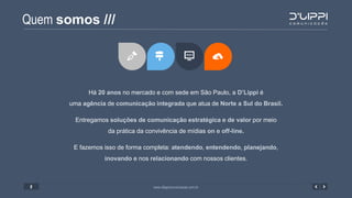 Quem somos ///
www.dlippicomunicacao.com.br2
Há 20 anos no mercado e com sede em São Paulo, a D’Lippi é
uma agência de comunicação integrada que atua de Norte a Sul do Brasil.
Entregamos soluções de comunicação estratégica e de valor por meio
da prática da convivência de mídias on e off-line.
E fazemos isso de forma completa: atendendo, entendendo, planejando,
inovando e nos relacionando com nossos clientes.
 