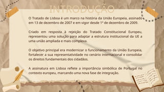 INTRODUÇÃO
O Tratado de Lisboa é um marco na história da União Europeia, assinado
em 13 de dezembro de 2007 e em vigor desde 1º de dezembro de 2009.
Criado em resposta à rejeição do Tratado Constitucional Europeu,
representou uma solução para adaptar a estrutura institucional da UE a
uma união ampliada e mais complexa.
O objetivo principal era modernizar o funcionamento da União Europeia,
fortalecer a sua representatividade no cenário internacional e consolidar
os direitos fundamentais dos cidadãos.
A assinatura em Lisboa reflete a importância simbólica de Portugal no
contexto europeu, marcando uma nova fase de integração.
 