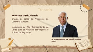 Alterações Introduzidas pelo
Tratado
Criação do cargo de Presidente do
Conselho Europeu.
Introdução do Alto Representante da
União para os Negócios Estrangeiros e
Política de Segurança.
Reformas Institucionais
Ex primeiro-ministro de Portugal (António
Costa)
 