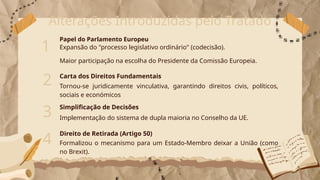 Alterações Introduzidas pelo Tratado
Papel do Parlamento Europeu
1
Tornou-se juridicamente vinculativa, garantindo direitos civis, políticos,
sociais e económicos
2 Carta dos Direitos Fundamentais
Expansão do "processo legislativo ordinário" (codecisão).
Maior participação na escolha do Presidente da Comissão Europeia.
3 Simplificação de Decisões
Implementação do sistema de dupla maioria no Conselho da UE.
4
Direito de Retirada (Artigo 50)
Formalizou o mecanismo para um Estado-Membro deixar a União (como
no Brexit).
 