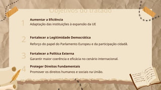 Objetivos do tratado
Aumentar a Eficiência
1
Reforço do papel do Parlamento Europeu e da participação cidadã.
2 Fortalecer a Legitimidade Democrática
Adaptação das instituições à expansão da UE
3 Fortalecer a Política Externa
Garantir maior coerência e eficácia no cenário internacional.
4
Proteger Direitos Fundamentais
Promover os direitos humanos e sociais na União.
 