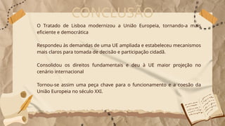 CONCLUSÃO
O Tratado de Lisboa modernizou a União Europeia, tornando-a mais
eficiente e democrática
Respondeu às demandas de uma UE ampliada e estabeleceu mecanismos
mais claros para tomada de decisão e participação cidadã.
Consolidou os direitos fundamentais e deu à UE maior projeção no
cenário internacional
Tornou-se assim uma peça chave para o funcionamento e a coesão da
União Europeia no século XXI.
 