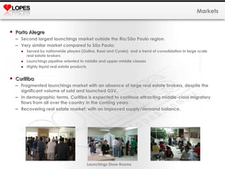 Porto Alegre  Second largest launchings market outside the Rio/São Paulo region. Very similar market compared to São Paulo: Served by nationwide players (Gafisa, Rossi and Cyrela)  and a trend of consolidation in large scale real estate brokers  Launchings pipeline oriented to middle and upper-middle classes Highly liquid real estate products Curitiba Fragmented launchings market with an absence of large real estate brokers, despite the significant volume of sold and launched GSV. In demographic terms, Curitiba is expected to continue attracting middle-class migratory flows from all over the country in the coming years. Recovering real estate market, with an improved supply/demand balance. Markets Launchings Show Rooms 