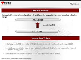 Earn out with cap and floor aligns interests and takes the acquisition to a very accretive valuation range. Multiples DIRANI Valuation 9.0x P/E 2008 7.5x P/E 2008 Acquisition P/E Transaction Values Initial payment of R$ 15.1 million (NPV) in five semi-annual  installments until may of 2009.  Remaining amount to be paid in two variable installments tied to the net income for the past 36 months in may 2010.  Estimated value for the transaction – Base Case Scenario - R$ 28 million 1 . 1 based upon cash flow projections with no guarantee of future performance.  