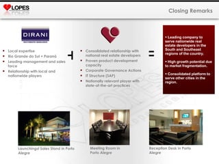 Closing Remarks Local expertise Rio Grande do Sul + Paraná Leading management and sales force  Relationship with local and nationwide players Consolidated relationship with national real estate developers Proven product development capacity Corporate Governance Actions IT Structure (SAP) Nationally relevant player with state-of-the-art practices + = Leading company to serve nationwide real estate developers in the South and Southeast regions of the country.  High growth potential due to market fragmentation.  Consolidated platform to serve other cities in the region.  Reception Desk in Porto Alegre Meeting Room in  Porto Alegre Launchingst Sales Stand in Porto Alegre 