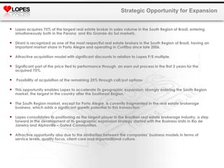Lopes acquires 75% of the largest real estate broker in sales volume in the South Region of Brazil, entering simultaneously both in the Parana  and Rio Grande do Sul markets. Dirani is recognized as one of the most respectful real estate brokers in the South Region of Brazil, having an important market share in Porto Alegre and operating in Curitiba since late 2006. Attractive acquisition model with significant discounts in relation to Lopes P/E multiple. Significant part of the price tied to performance through  an earn out process in the first 3 years for the acquired 75%. Possibility of acquisition of the remaining 25% through call/put options. This opportunity enables Lopes to accelerate its geographic expansion, strongly entering the South Region market, the largest in the country after the Southeast Region. The South Region market, except for Porto Alegre, is currently fragmented in the real estate brokerage business, which adds a significant growth potential to this transaction. Lopes consolidates its positioning as the largest player in the Brazilian real estate brokerage industry, a step forward in the development of its geographic expansion strategy started with the Business Units in Rio de Janeiro and Alphaville – Gated Communities.  Attractive opportunity also due to the similarities between the companies’ business models in terms of service levels, quality focus, client care and organizational culture. Strategic Opportunity for Expansion 