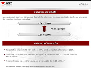Mecanismo de earn out com cap e floor alinha interesses e coloca aquisição dentro de um range de valuation bastante accretive. Múltiplos Valuation da DIRANI 9.0x P/E 2008 7.5x P/E 2008 P/E da Aquisição Valores da Transação Parcela fixa inicial de R$ 15,1 milhões (VPL) em 5 semestrais até maio de 2009. Saldo em duas parcelas variáveis em maio de 2010 atreladas ao lucro acumulado em 36 meses. Valor estimado no cenário base para a transação de R$ 28 milhões 1 1 dos 75% adquiridos,  baseada em projeção de fluxo de caixa estimado sem garantia de performance futura.  