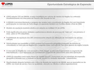 LOPES adquire 75% da DIRANI, a maior imobiliária em volume de vendas da Região Sul, entrando simultaneamente nos mercados do Paraná e Rio Grande do Sul. A DIRANI é reconhecidamente a empresa de vendas mais conceituada da Região Sul com importante participação no mercado de Porto Alegre, já operando também em Curitiba desde o final de 2006. Modelo de aquisição bastante atrativo em relação ao múltiplo P/E da LOPES.  Parte significativa do preço atrelada a performance através de processo de “earn out”, nos primeiros 3 anos,  para os 75% adquiridos.  Possibilidade de aquisição dos 25% remanescentes através de utilização de mecanismo de opções call/put. Oportunidade que possibilita a LOPES acelerar sua expansão geográfica entrando de maneira já consolidada no mercado da Região Sul, o segundo maior mercado do País atrás apenas da região Sudeste.  O mercado da Região Sul, com exceção a Porto Alegre, se encontra fragmentado no segmento de intermediação, o que representa um considerável  potencial de crescimento para esta operação. LOPES se consolida como maior Player de Vendas do país, avançando em sua estratégia de expansão geográfica iniciada com a Unidade no Rio de Janeiro e a Unidade Alphaville - Loteamentos. Oportunidade atraente também sob a ótica do Modelo de negócio da DIRANI, que se assemelha ao da LOPES, nos níveis de serviço, foco na qualidade, atenção ao cliente e cultura organizacional. Oportunidade Estratégica de Expansão 