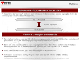 Mecanismo de “ earn out ” alinhado com interesses da Companhia e coloca aquisição dentro de um  range  de  valuation  bastante  accretive . Múltiplos Valuation  da SÉRGIO MIRANDA IMOBILIÁRIA 10,1x P/E 2008 10x P/E 2008 P/E da Aquisição Valores e Condições da Transação Parcela fixa inicial no valor de R$3 milhões, com pagamento a vista de R$546 mil e o restante em 9 parcelas de R$273 mil, a serem pagas em parcelas mensais sucessivas. Saldo em uma parcela variável a ser paga após 36 meses da data do fechamento atrelada ao lucro acumulado nos 36 meses posteriores à aquisição, com  cap  de R$11,15 milhões. Valor estimado no cenário base para a transação de R$9,1 milhões 1  Valores do exercício do  call  e  put  apresentam  caps  de R$9 milhões e R$3,2 milhões, respectivamente 1  Considerando os 60% adquiridos, baseada em projeção de fluxo de caixa estimado sem garantia de desempenho futuro.   