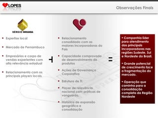 Observações Finais Expertise local Mercado de Pernambuco Empresários e corpo de vendas experientes com alta relevância estadual Relacionamento com os principais  players  locais Relacionamento consolidado com as maiores incorporadoras do País Capacidade comprovada de desenvolvimento de produtos Ações de Governança Corporativa Estrutura de TI. Player  de relevância nacional com práticas de vanguarda. Histórico de expansão geográfica e consolidação + = Companhia líder para atendimento das principais incorporadores nas regiões Sudeste, Sul e Nordeste do Brasil. Grande potencial de crescimento face a fragmentação do mercado. Operação que caminha para a consolidação completa da Região Nordeste 