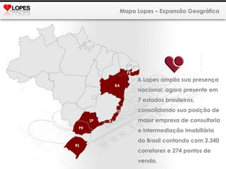Mapa Lopes – Expansão Geográfica PE A Lopes amplia sua presença nacional, agora presente em 7 estados brasileiros, consolidando sua posição de maior empresa de consultoria e intermediação imobiliária do Brasil contando com 2.340 corretores e 274 pontos de venda. BA RS PR SP RJ ES 