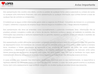 Aviso Importante Esta apresentação não constitui uma oferta, convite ou pedido de qualquer forma, para a subscrição ou compra de ações ou qualquer outro instrumento financeiro, nem esta apresentação ou qualquer informação aqui contida formam a base de qualquer tipo de contrato ou compromisso. O material que se segue contém informações gerais sobre os negócios da LPS Brasil – Consultoria de imóveis S.A. e controladas (“Lopes”), referentes a aquisição da empresa Sergio Miranda Negócios Imobiliários Ltda. (“Sérgio Miranda Imobiliária”)  Esta apresentação não deve ser entendida como aconselhamento a potenciais investidores. Estas  informações não se propõem estarem completas e estão sob a forma de resumo. Nenhuma confiança deveria ser realizada na exatidão das informações aqui presentes e nenhuma representação ou garantia, expressa ou implícita, é feita em relação à exatidão da informação aqui presente.  Esta apresentação contém afirmações que podem contemplar previsões futuras e estas são somente previsões, não garantias de desempenho futuro. Os investidores são avisados de que tais previsões acerca do futuro estão e serão sujeitas a inúmeros riscos, incertezas e fatores relacionados às operações e aos ambientes de negócios da Lopes, tais como: pressões competitivas, o desempenho da economia brasileira e da indústria, mudanças em condições de mercado, entre outros fatores presentes nos documentos divulgados pela Lopes. Tais riscos podem fazer com que os resultados da Lopes sejam materialmente diferentes de quaisquer resultados futuros expressos ou implícitos em tais afirmações acerca do futuro. A Lopes acredita que, baseada mas informações atualmente disponíveis para os seus Administradores, as expectativas e hipóteses refletida nas afirmações acerca do futuro são razoáveis. Também, a Lopes não pode garantir eventos ou resultados futuros, bem como expressamente nega qualquer obrigação de atualizar qualquer previsões futuras aqui presentes. 